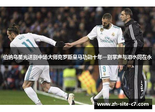 伯纳乌星光送别中场大师克罗斯皇马功勋十年一别掌声与泪水同在永
